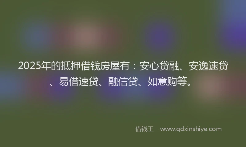 2025年的抵押借钱房屋有：安心贷融、安逸速贷、易借速贷、融信贷、如意购等。