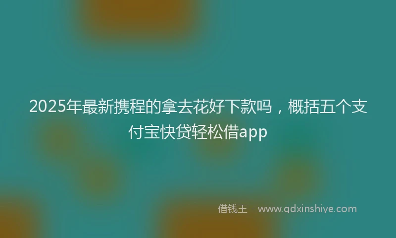 2025年最新携程的拿去花好下款吗，概括五个支付宝快贷轻松借app
