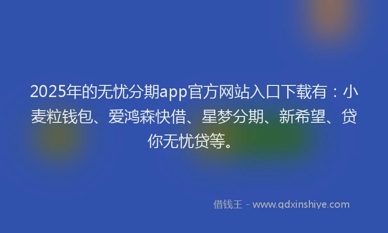 2025年的无忧分期app官方网站入口下载有：小麦粒钱包、爱鸿森快借、星梦分期、新希望、贷你无忧贷等。