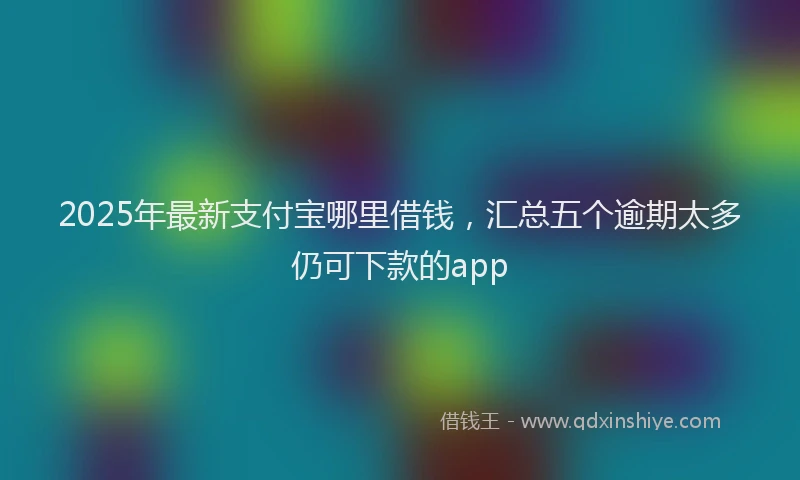2025年最新支付宝哪里借钱，汇总五个逾期太多仍可下款的app