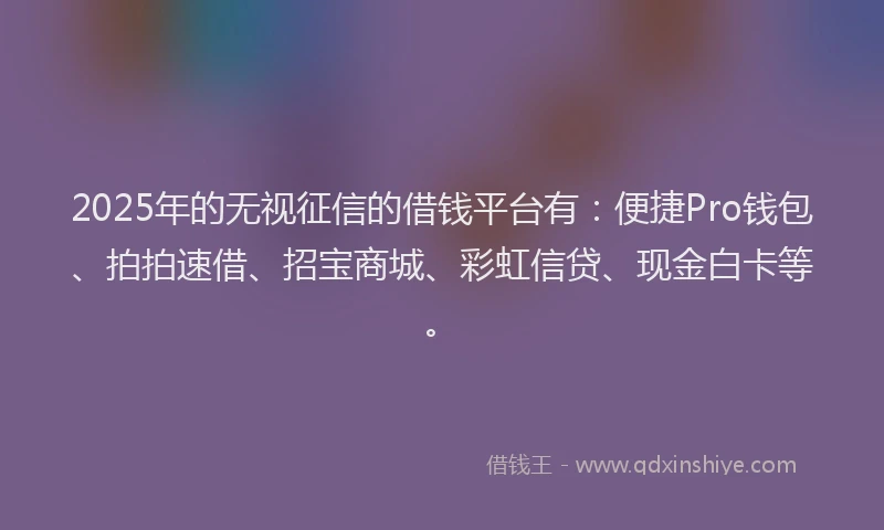 2025年的无视征信的借钱平台有：便捷Pro钱包、拍拍速借、招宝商城、彩虹信贷、现金白卡等。
