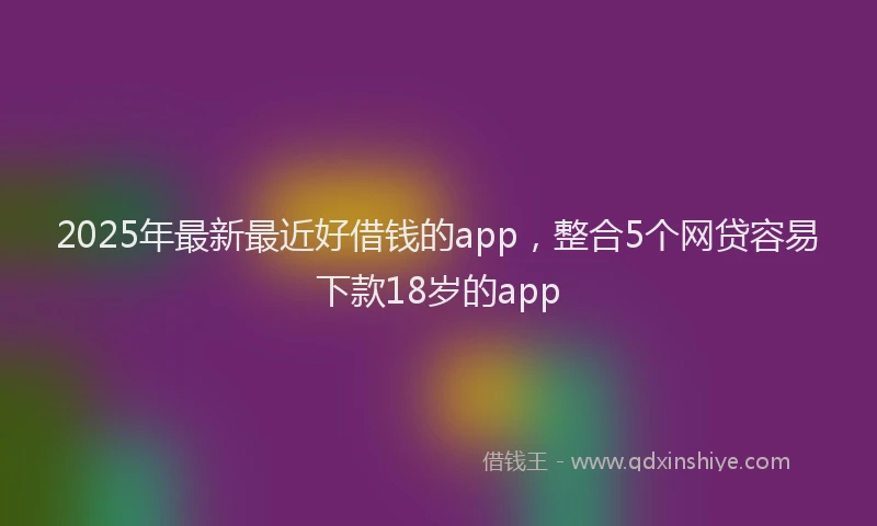 2025年最新最近好借钱的app，整合5个网贷容易下款18岁的app