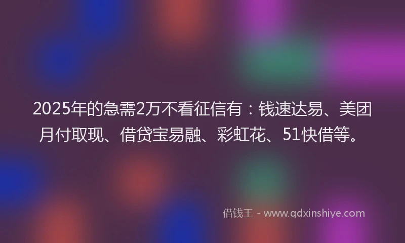 2025年的急需2万不看征信有：钱速达易、美团月付取现、借贷宝易融、彩虹花、51快借等。