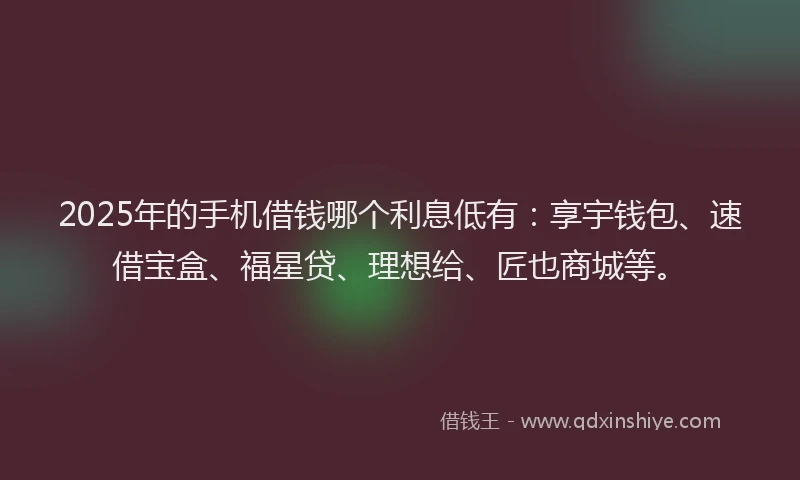 2025年的手机借钱哪个利息低有：享宇钱包、速借宝盒、福星贷、理想给、匠也商城等。