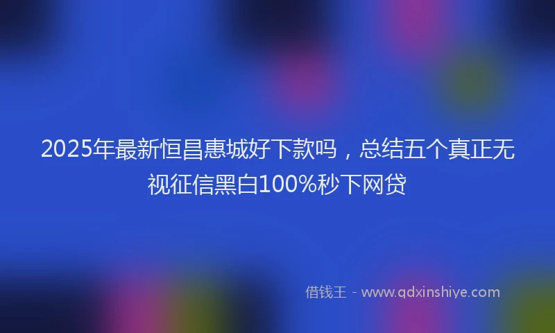 2025年最新恒昌惠城好下款吗，总结五个真正无视征信黑白100%秒下网贷