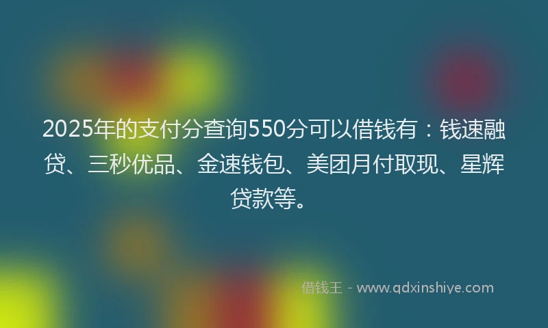 2025年的支付分查询550分可以借钱有：钱速融贷、三秒优品、金速钱包、美团月付取现、星辉贷款等。
