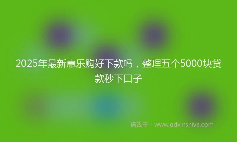 2025年最新惠乐购好下款吗，整理五个5000块贷款秒下口子