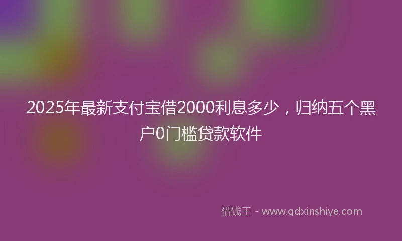 2025年最新支付宝借2000利息多少，归纳五个黑户0门槛贷款软件
