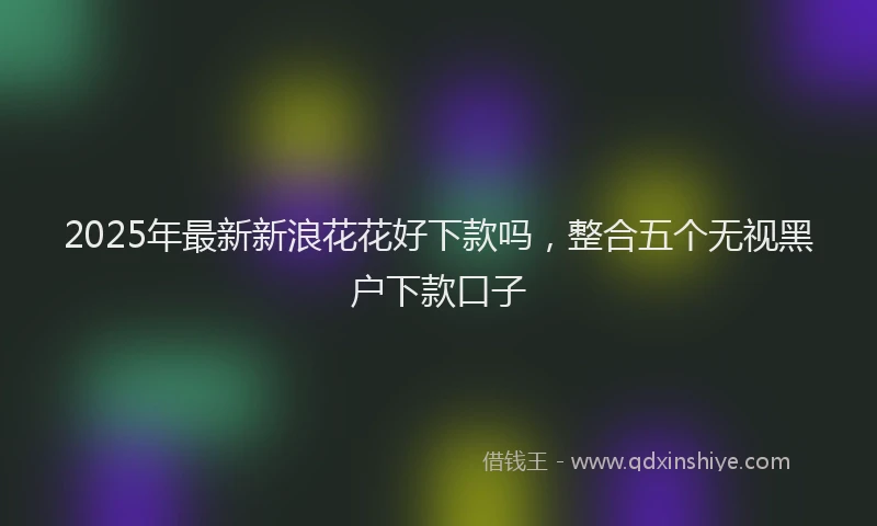 2025年最新新浪花花好下款吗，整合五个无视黑户下款口子