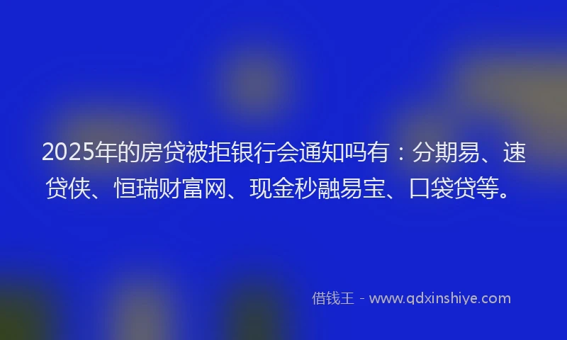 2025年的房贷被拒银行会通知吗有：分期易、速贷侠、恒瑞财富网、现金秒融易宝、口袋贷等。