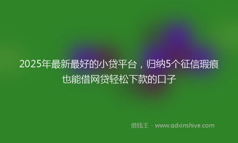 2025年最新最好的小贷平台，归纳5个征信瑕疵也能借网贷轻松下款的口子