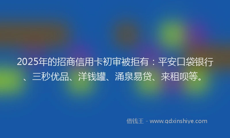 2025年的招商信用卡初审被拒有：平安口袋银行、三秒优品、洋钱罐、涌泉易贷、来租呗等。