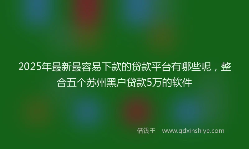 2025年最新最容易下款的贷款平台有哪些呢，整合五个苏州黑户贷款5万的软件