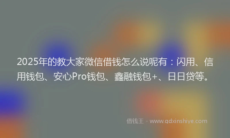 2025年的教大家微信借钱怎么说呢有：闪用、信用钱包、安心Pro钱包、鑫融钱包+、日日贷等。