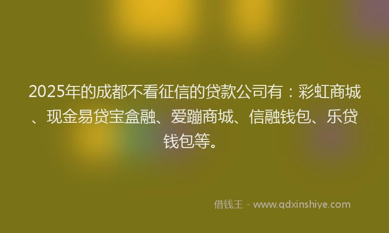 2025年的成都不看征信的贷款公司有：彩虹商城、现金易贷宝盒融、爱蹦商城、信融钱包、乐贷钱包等。