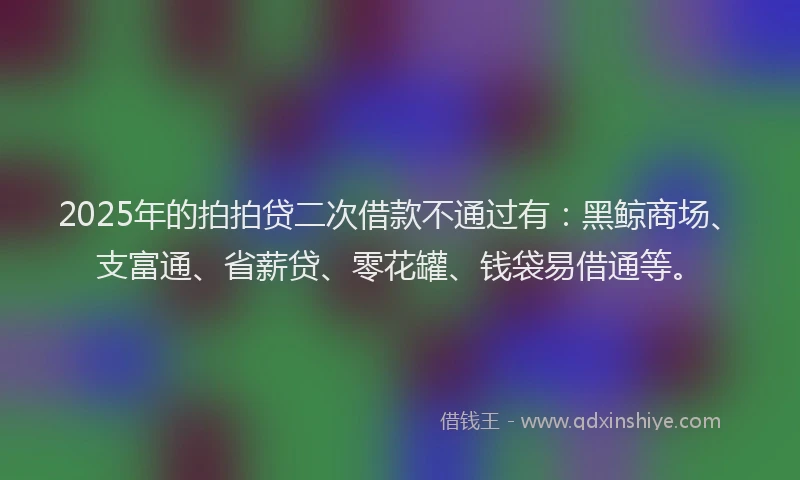 2025年的拍拍贷二次借款不通过有：黑鲸商场、支富通、省薪贷、零花罐、钱袋易借通等。