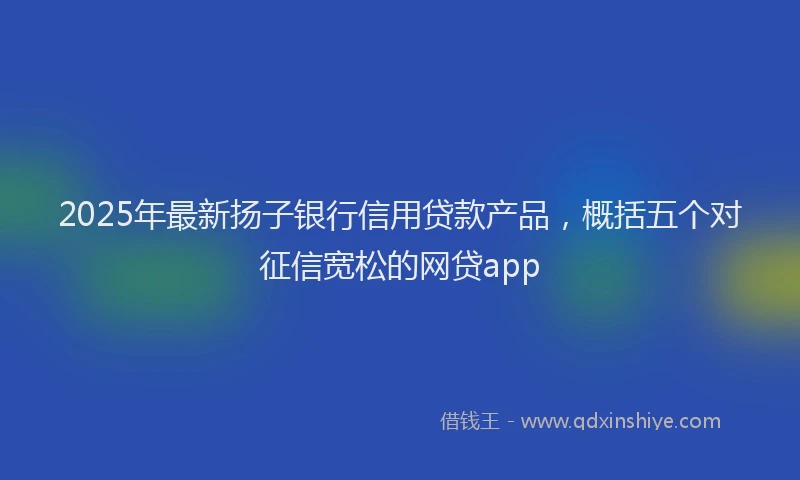 2025年最新扬子银行信用贷款产品，概括五个对征信宽松的网贷app