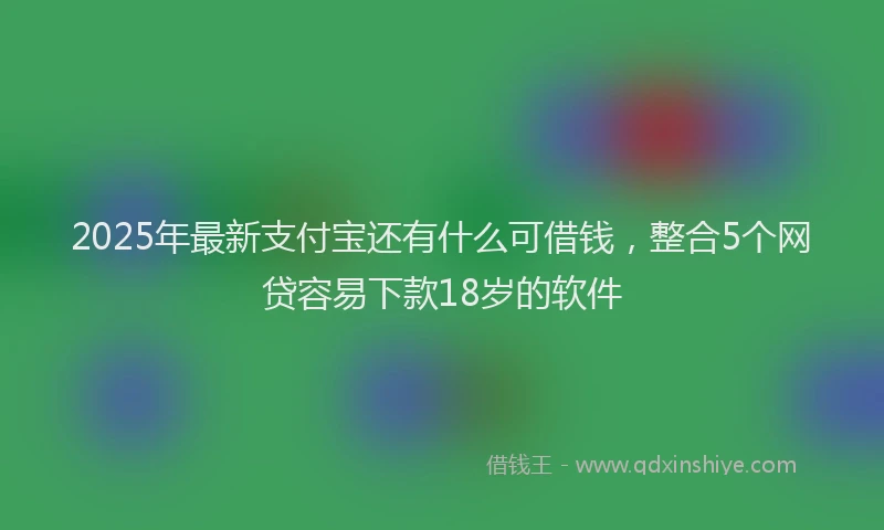 2025年最新支付宝还有什么可借钱，整合5个网贷容易下款18岁的软件