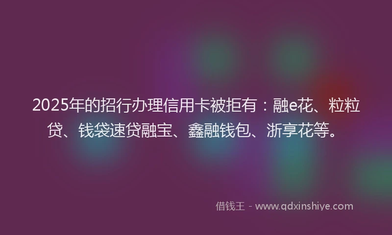 2025年的招行办理信用卡被拒有：融e花、粒粒贷、钱袋速贷融宝、鑫融钱包、浙享花等。