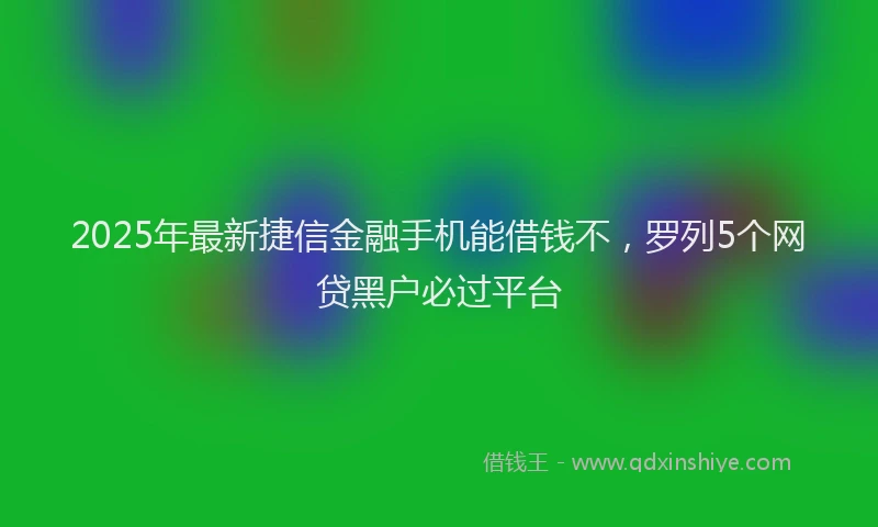 2025年最新捷信金融手机能借钱不，罗列5个网贷黑户必过平台