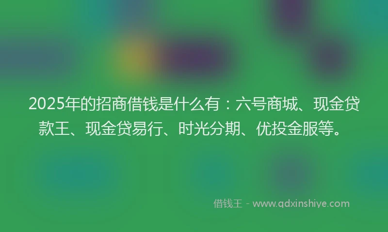 2025年的招商借钱是什么有：六号商城、现金贷款王、现金贷易行、时光分期、优投金服等。