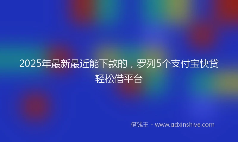 2025年最新最近能下款的，罗列5个支付宝快贷轻松借平台