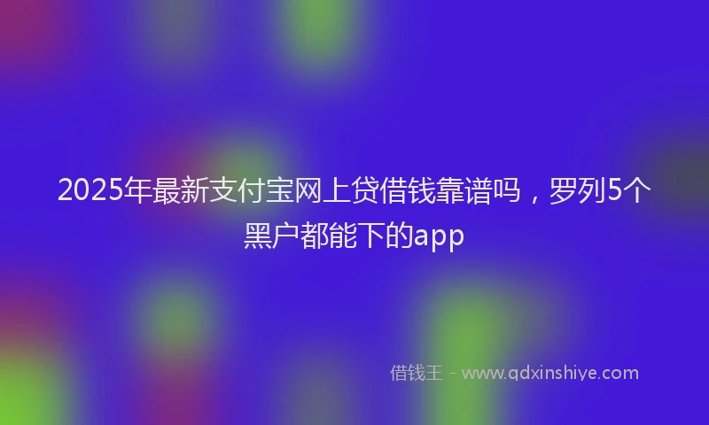 2025年最新支付宝网上贷借钱靠谱吗，罗列5个黑户都能下的app