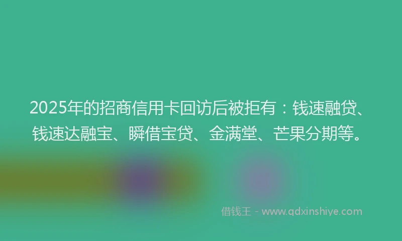 2025年的招商信用卡回访后被拒有：钱速融贷、钱速达融宝、瞬借宝贷、金满堂、芒果分期等。
