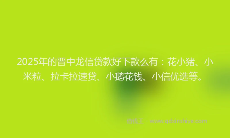 2025年的晋中龙信贷款好下款么有：花小猪、小米粒、拉卡拉速贷、小鹅花钱、小信优选等。