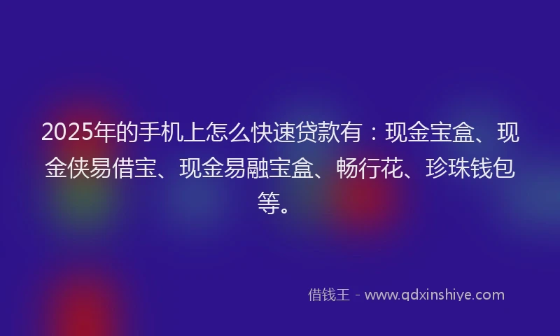 2025年的手机上怎么快速贷款有：现金宝盒、现金侠易借宝、现金易融宝盒、畅行花、珍珠钱包等。