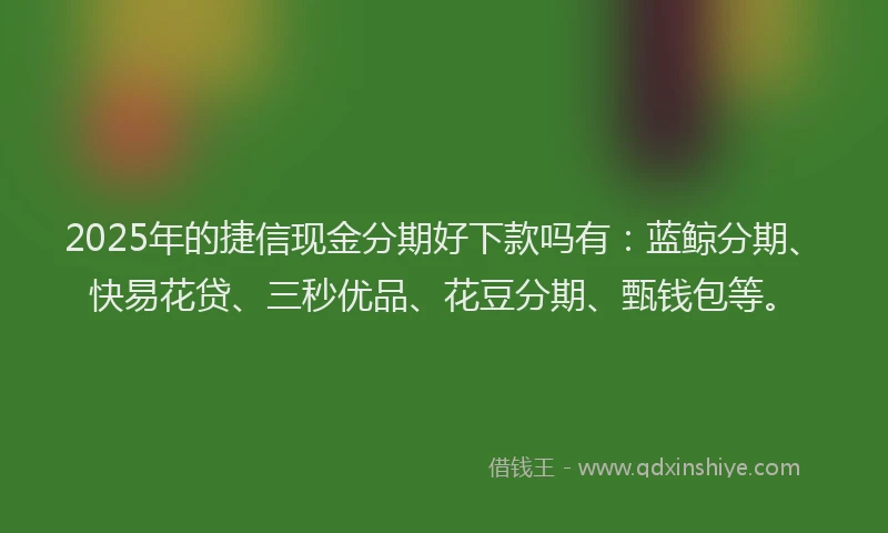 2025年的捷信现金分期好下款吗有：蓝鲸分期、快易花贷、三秒优品、花豆分期、甄钱包等。