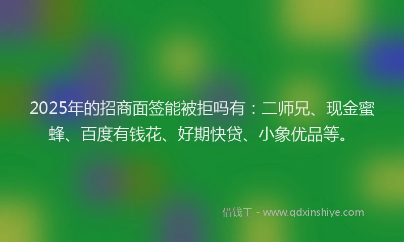 2025年的招商面签能被拒吗有：二师兄、现金蜜蜂、百度有钱花、好期快贷、小象优品等。