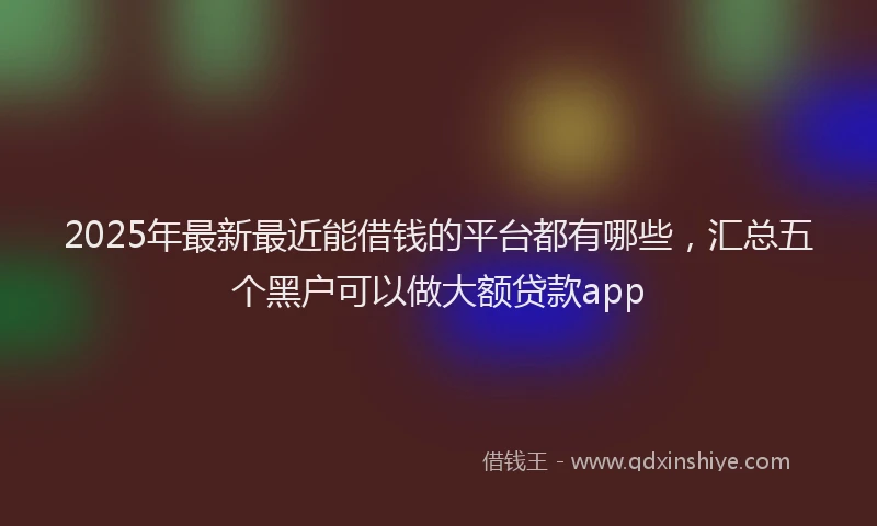 2025年最新最近能借钱的平台都有哪些，汇总五个黑户可以做大额贷款app