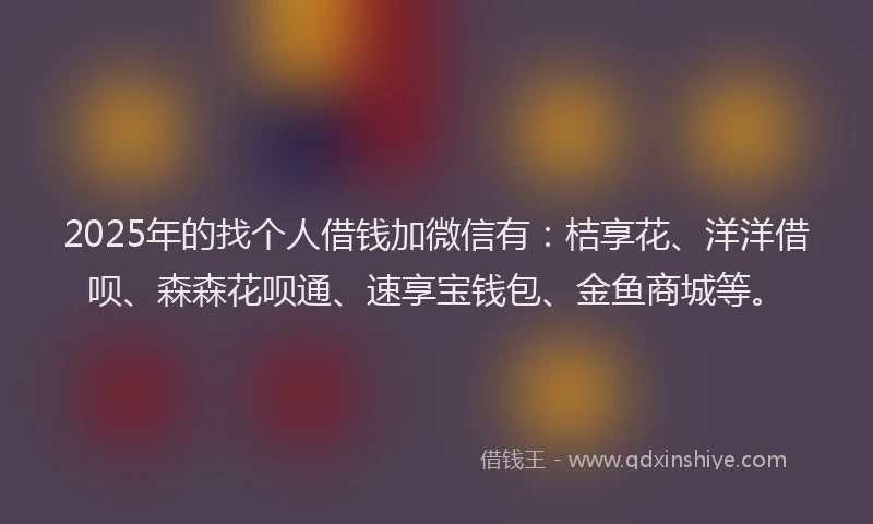 2025年的找个人借钱加微信有：桔享花、洋洋借呗、森森花呗通、速享宝钱包、金鱼商城等。