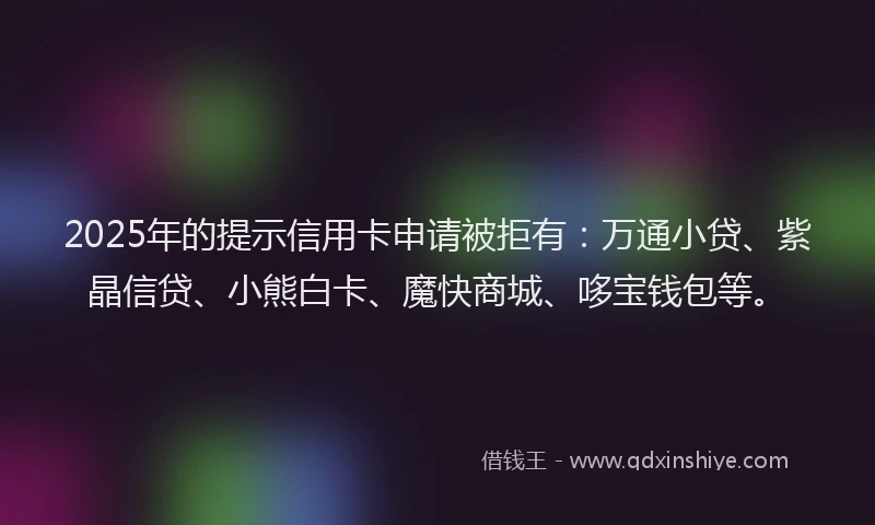 2025年的提示信用卡申请被拒有：万通小贷、紫晶信贷、小熊白卡、魔快商城、哆宝钱包等。