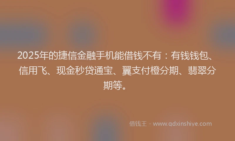2025年的捷信金融手机能借钱不有：有钱钱包、信用飞、现金秒贷通宝、翼支付橙分期、翡翠分期等。