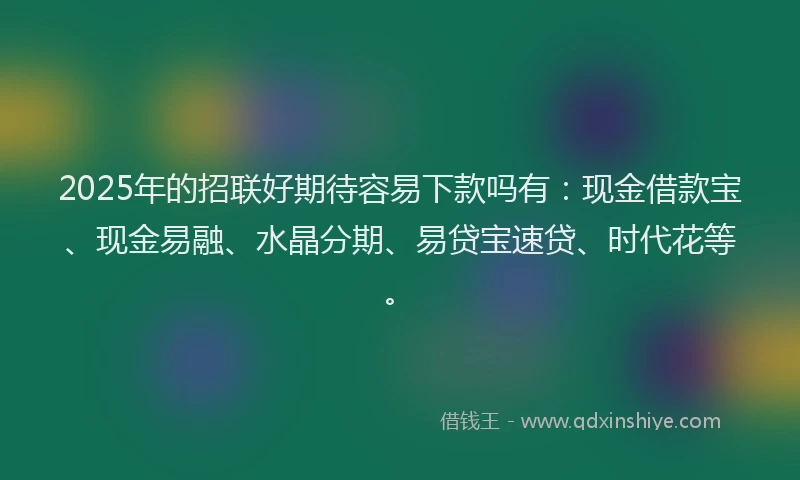 2025年的招联好期待容易下款吗有：现金借款宝、现金易融、水晶分期、易贷宝速贷、时代花等。