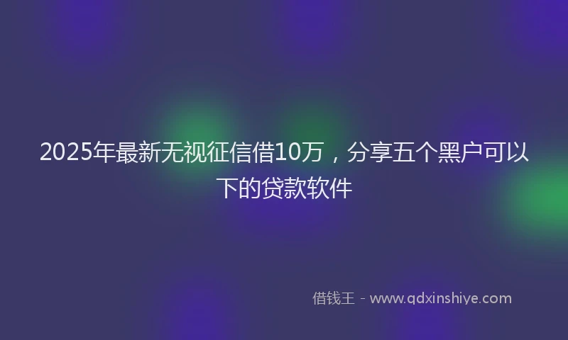 2025年最新无视征信借10万，分享五个黑户可以下的贷款软件