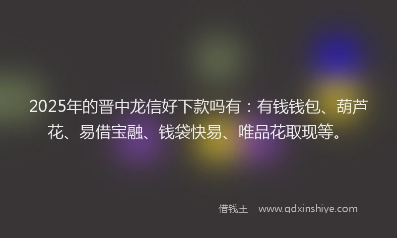 2025年的晋中龙信好下款吗有：有钱钱包、葫芦花、易借宝融、钱袋快易、唯品花取现等。