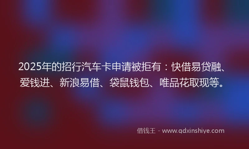 2025年的招行汽车卡申请被拒有：快借易贷融、爱钱进、新浪易借、袋鼠钱包、唯品花取现等。