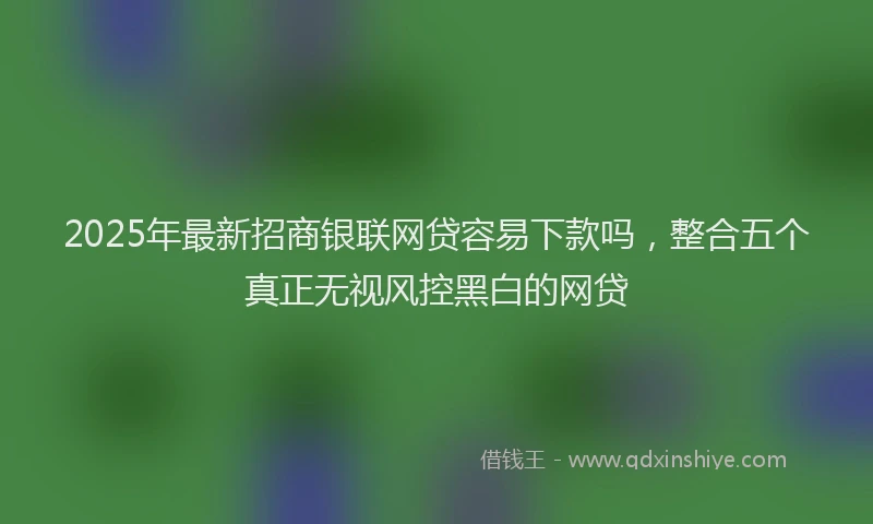 2025年最新招商银联网贷容易下款吗，整合五个真正无视风控黑白的网贷