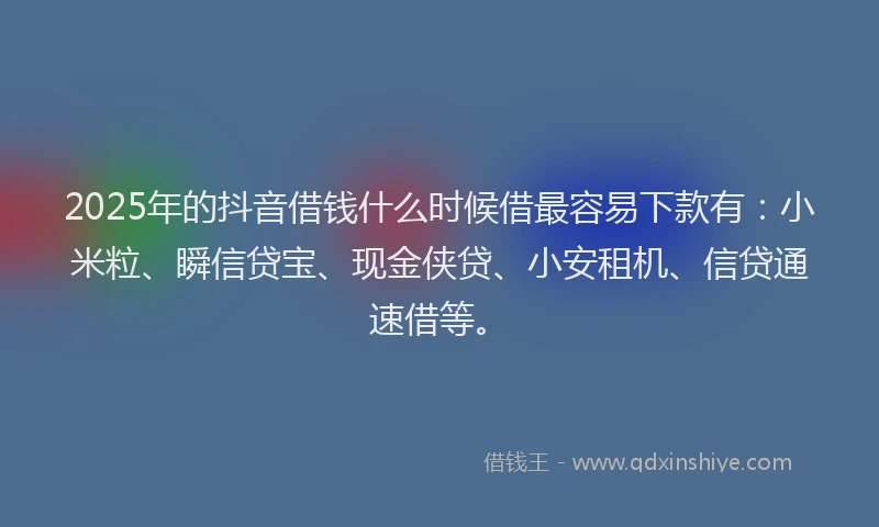 2025年的抖音借钱什么时候借最容易下款有：小米粒、瞬信贷宝、现金侠贷、小安租机、信贷通速借等。