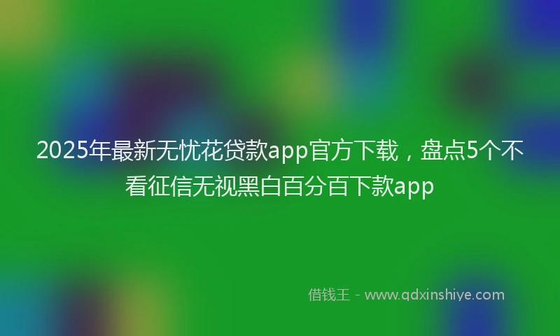 2025年最新无忧花贷款app官方下载，盘点5个不看征信无视黑白百分百下款app
