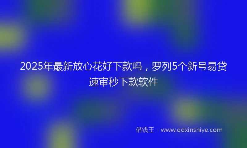 2025年最新放心花好下款吗，罗列5个新号易贷速审秒下款软件