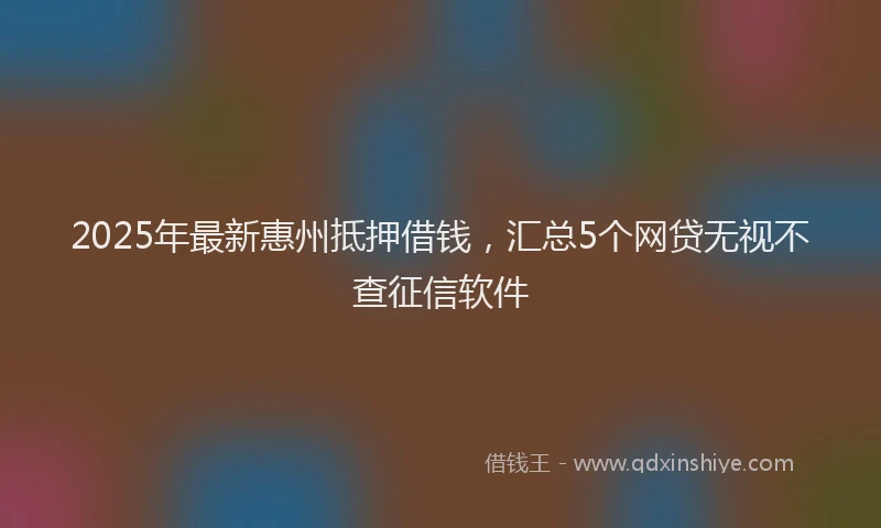 2025年最新惠州抵押借钱，汇总5个网贷无视不查征信软件