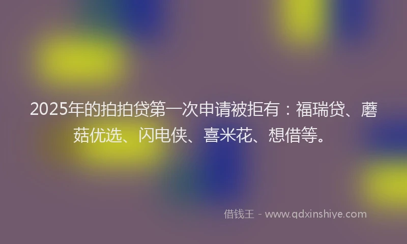 2025年的拍拍贷第一次申请被拒有：福瑞贷、蘑菇优选、闪电侠、喜米花、想借等。