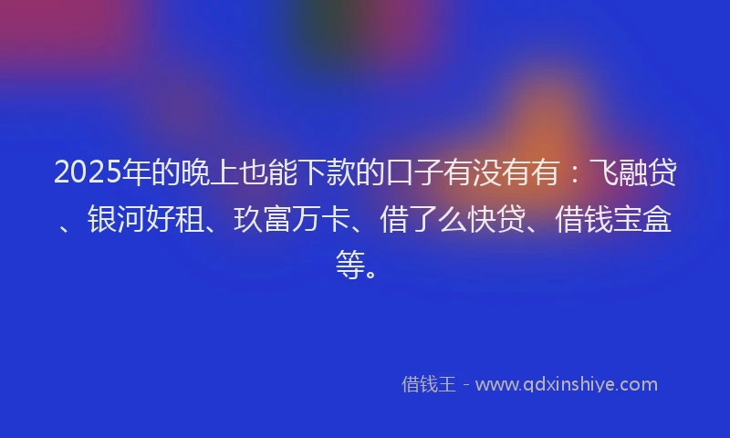 2025年的晚上也能下款的口子有没有有：飞融贷、银河好租、玖富万卡、借了么快贷、借钱宝盒等。
