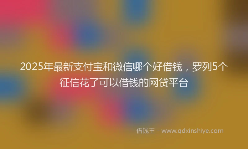 2025年最新支付宝和微信哪个好借钱，罗列5个征信花了可以借钱的网贷平台