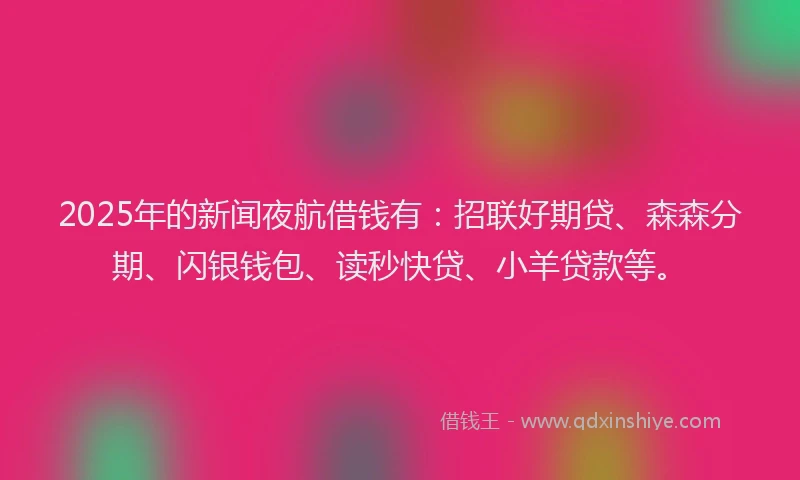 2025年的新闻夜航借钱有：招联好期贷、森森分期、闪银钱包、读秒快贷、小羊贷款等。