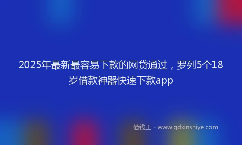 2025年最新最容易下款的网贷通过，罗列5个18岁借款神器快速下款app